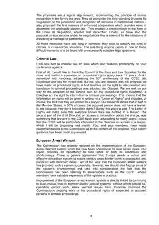 The proposals are a logical step forward, implementing the principle of mutual
recognition in the family law area. They sit alongside the long-standing Brussels IIa
Regulation on the jurisdiction and recognition of decisions in matrimonial matters. I
also proposed the first measure of enhanced cooperation which provides rules to
determine the applicable divorce law. This enabled a breakthrough in the form of
the Rome III Regulation, adopted last December. Finally, we have also the
proposal on successions under the negotiations that is relevant for the situations of
dissolving a marriage or partnership.
All these measures have one thing in common: they seek to simplify the lives of
citizens in cross-border situations. The last thing anyone needs in one of these
difficult moments is to be faced with unnecessarily complex legal questions.

Criminal Law
I will now turn to criminal law, an area which also features prominently on your
conference agenda.
First of all, I would like to thank the Council of the Bars and Law Societies for the
close and fruitful cooperation on procedural rights going back 10 years. And I
remember with fondness addressing the 50th anniversary of the CCBE last
November and see for myself that, like me, you are pleased with the progress we
have made on procedural rights. A first directive on the right to interpretation and
translation in criminal proceedings was adopted last October. We are well on our
way to the adoption of the second item on the procedural rights Roadmap, a
Directive on the right to information in criminal proceedings. This means that the
information on rights will be given in writing, in a "Letter of Rights" and includes, of
course, the fact that they are entitled to a lawyer. Our research shows that in half of
the Member States, in 50% of cases, the accused person does not have a lawyer.
Is this because they don't know their rights? Surely this plays a part. The Letter of
Rights will make sure that everyone knows they are entitled to a lawyer. The
second part of the draft Directive, on access to information about the charge, was
something that lawyers in the CCBE have been advocating for many years. I know
that the CCBE will be particularly interested in the Directive on access to a lawyer,
which I will be proposing next month. You, and your members, have made
recommendations to the Commission as to the content of the proposal. Your expert
guidance has been much appreciated.

European Arrest Warrant
The Commission has recently reported on the implementation of the European
Arrest Warrant system which has now been operational for over seven years. Our
report provides an opportunity to take stock of both its successes and
shortcomings. There is general agreement that Europe needs a robust and
effective extradition system to ensure serious cross-border crime is prosecuted and
punished with minimum delay. I am of the view that the European arrest warrant
has provided such a system successfully. However, we should also flag up some of
the system's shortcomings and take into consideration the fact that the
Commission has been listening to stakeholders such as the CCBE, whose
members have valuable experience of the system in practice.
Improvement of the European arrest warrant system is directly linked to continuing
to build mutual trust in Member States' judicial systems, without which judicial co-
operation cannot work. Arrest warrant issues have therefore informed the
Commission’s ongoing work on the procedural rights of suspected or accused
persons in criminal proceedings.




                                           4
 