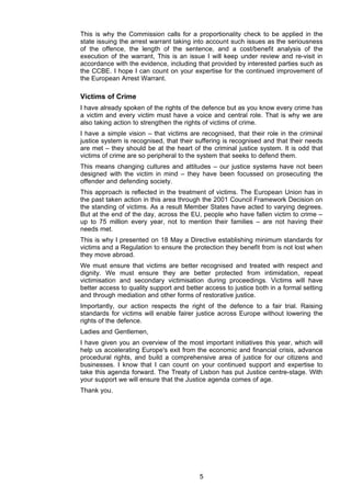 This is why the Commission calls for a proportionality check to be applied in the
state issuing the arrest warrant taking into account such issues as the seriousness
of the offence, the length of the sentence, and a cost/benefit analysis of the
execution of the warrant, This is an issue I will keep under review and re-visit in
accordance with the evidence, including that provided by interested parties such as
the CCBE. I hope I can count on your expertise for the continued improvement of
the European Arrest Warrant.

Victims of Crime
I have already spoken of the rights of the defence but as you know every crime has
a victim and every victim must have a voice and central role. That is why we are
also taking action to strengthen the rights of victims of crime.
I have a simple vision – that victims are recognised, that their role in the criminal
justice system is recognised, that their suffering is recognised and that their needs
are met – they should be at the heart of the criminal justice system. It is odd that
victims of crime are so peripheral to the system that seeks to defend them.
This means changing cultures and attitudes – our justice systems have not been
designed with the victim in mind – they have been focussed on prosecuting the
offender and defending society.
This approach is reflected in the treatment of victims. The European Union has in
the past taken action in this area through the 2001 Council Framework Decision on
the standing of victims. As a result Member States have acted to varying degrees.
But at the end of the day, across the EU, people who have fallen victim to crime –
up to 75 million every year, not to mention their families – are not having their
needs met.
This is why I presented on 18 May a Directive establishing minimum standards for
victims and a Regulation to ensure the protection they benefit from is not lost when
they move abroad.
We must ensure that victims are better recognised and treated with respect and
dignity. We must ensure they are better protected from intimidation, repeat
victimisation and secondary victimisation during proceedings. Victims will have
better access to quality support and better access to justice both in a formal setting
and through mediation and other forms of restorative justice.
Importantly, our action respects the right of the defence to a fair trial. Raising
standards for victims will enable fairer justice across Europe without lowering the
rights of the defence.
Ladies and Gentlemen,
I have given you an overview of the most important initiatives this year, which will
help us accelerating Europe's exit from the economic and financial crisis, advance
procedural rights, and build a comprehensive area of justice for our citizens and
businesses. I know that I can count on your continued support and expertise to
take this agenda forward. The Treaty of Lisbon has put Justice centre-stage. With
your support we will ensure that the Justice agenda comes of age.
Thank you.




                                          5
 