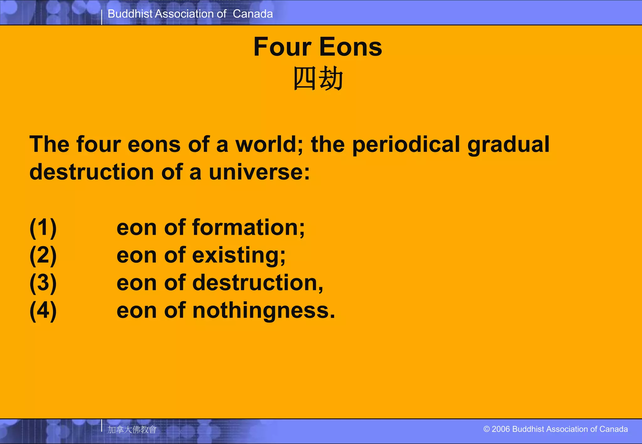 Four Eons四劫The four eons of a world; the periodical gradual destruction of a universe: (1) 成劫 eon of formation; (2) 住劫 eon of existing; (3) 壞劫 eon of destruction, (4) 空劫 eon of nothingness. 
