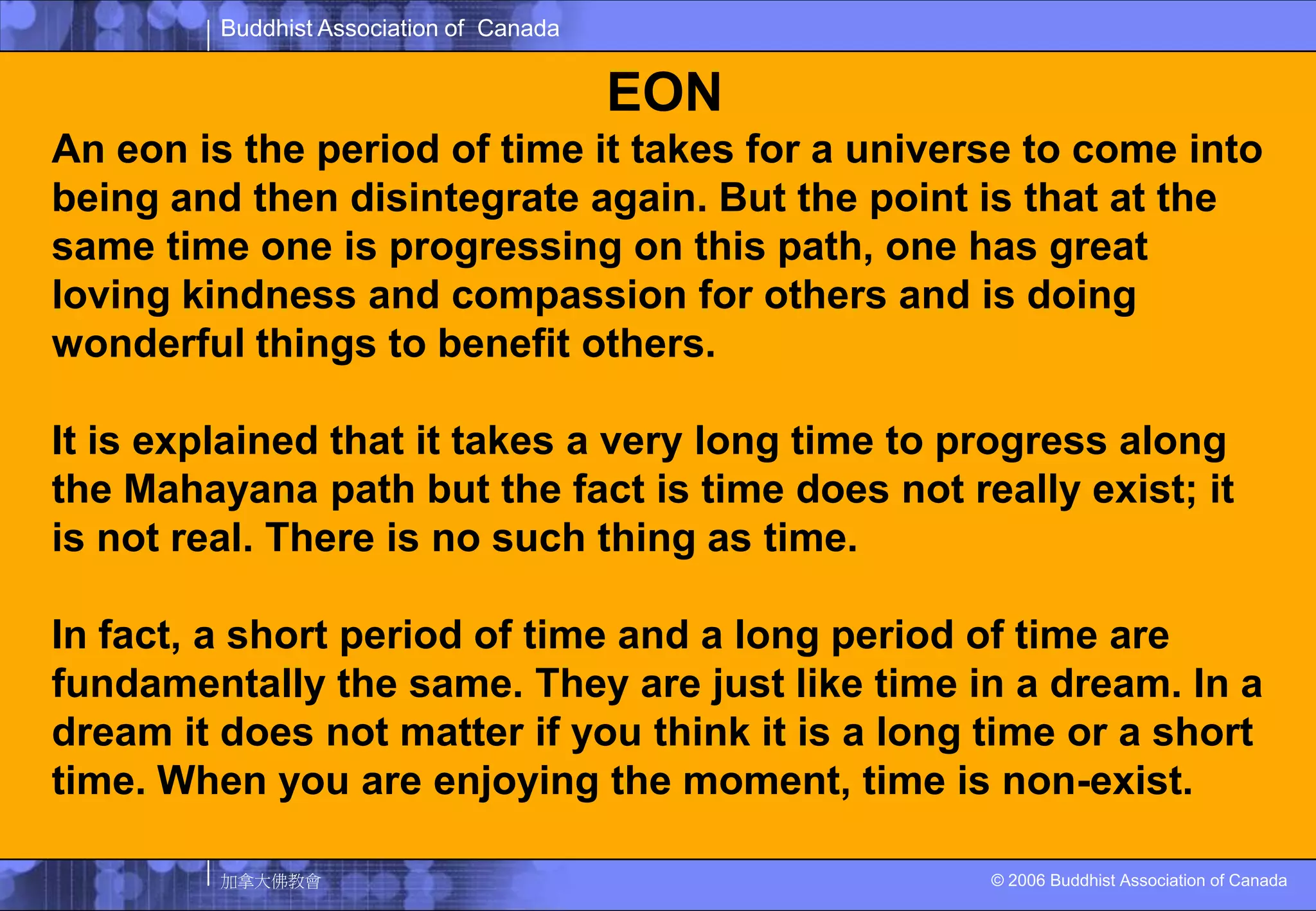 EONAn eon is the period of time it takes for a universe to come into being and then disintegrate again. But the point is that at the same time one is progressing on this path, one has great loving kindness and compassion for others and is doing wonderful things to benefit others.It is explained that it takes a very long time to progress along the Mahayana path but the fact is time does not really exist; it is not real. There is no such thing as time. In fact, a short period of time and a long period of time are fundamentally the same. They are just like time in a dream. In a dream it does not matter if you think it is a long time or a short time. When you are enjoying the moment, time is non-exist.