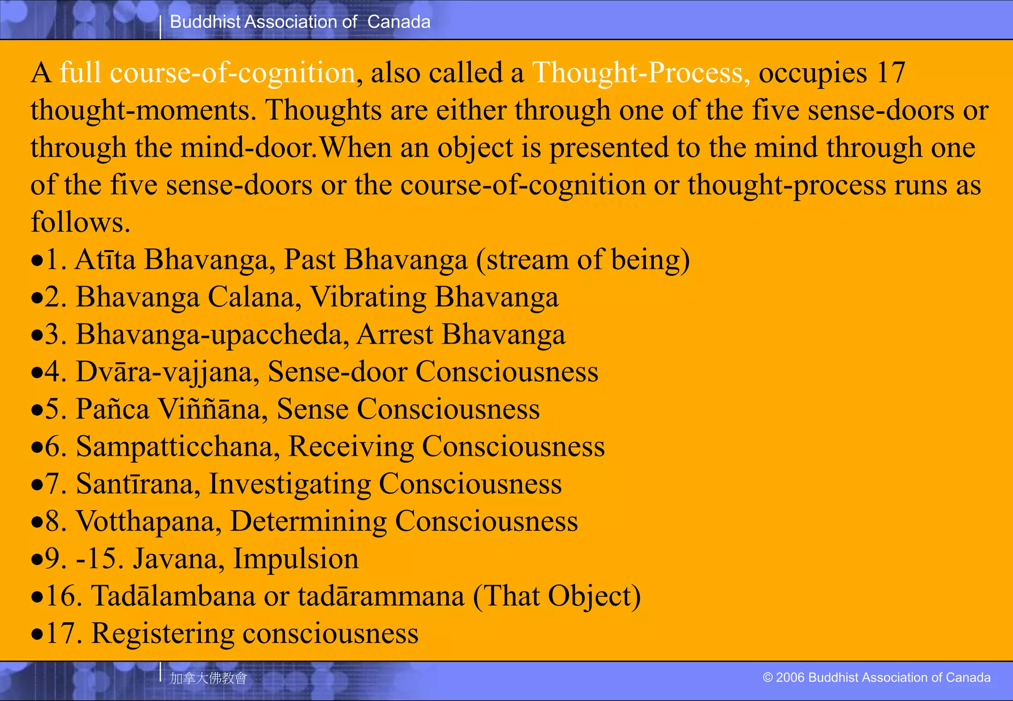A full course-of-cognition, also called a Thought-Process, occupies 17 thought-moments. Thoughts are either through one of the five sense-doors or through the mind-door.When an object is presented to the mind through one of the five sense-doors or the course-of-cognition or thought-process runs as follows.1. AtītaBhavanga, Past Bhavanga (stream of being)