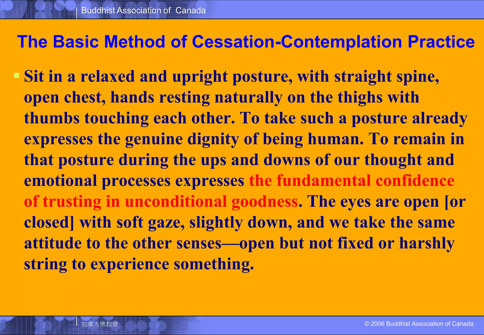 The Basic Method of Cessation-Contemplation PracticeSit in a relaxed and upright posture, with straight spine, open chest, hands resting naturally on the thighs with thumbs touching each other. To take such a posture already expresses the genuine dignity of being human. To remain in that posture during the ups and downs of our thought and emotional processes expresses the fundamental confidence of trusting in unconditional goodness. The eyes are open [or closed] with soft gaze, slightly down, and we take the same attitude to the other senses—open but not fixed or harshly string to experience something. 