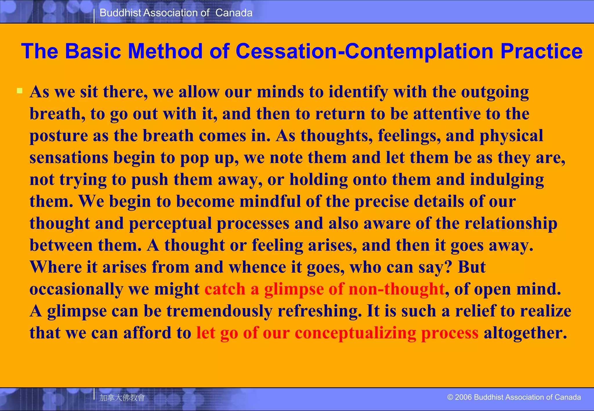 The Basic Method of Cessation-Contemplation PracticeAs we sit there, we allow our minds to identify with the outgoing breath, to go out with it, and then to return to be attentive to the posture as the breath comes in. As thoughts, feelings, and physical sensations begin to pop up, we note them and let them be as they are, not trying to push them away, or holding onto them and indulging them. We begin to become mindful of the precise details of our thought and perceptual processes and also aware of the relationship between them. A thought or feeling arises, and then it goes away. Where it arises from and whence it goes, who can say? But occasionally we might catch a glimpse of non-thought, of open mind. A glimpse can be tremendously refreshing. It is such a relief to realize that we can afford to let go of our conceptualizing process altogether. 