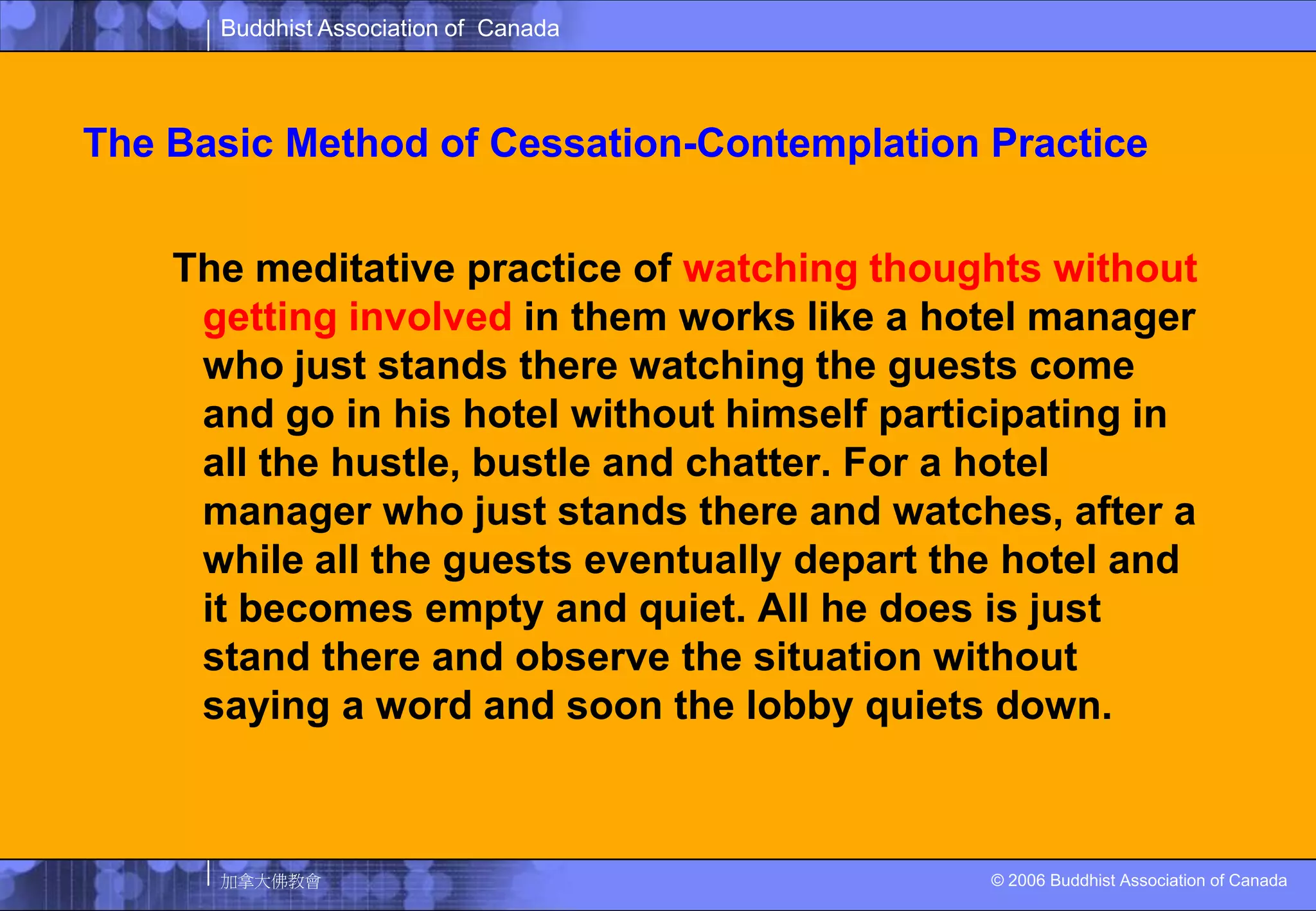 The Basic Method of Cessation-Contemplation PracticeThe meditative practice of watching thoughts without getting involved in them works like a hotel manager who just stands there watching the guests come and go in his hotel without himself participating in all the hustle, bustle and chatter. For a hotel manager who just stands there and watches, after a while all the guests eventually depart the hotel and it becomes empty and quiet. All he does is just stand there and observe the situation without saying a word and soon the lobby quiets down. 