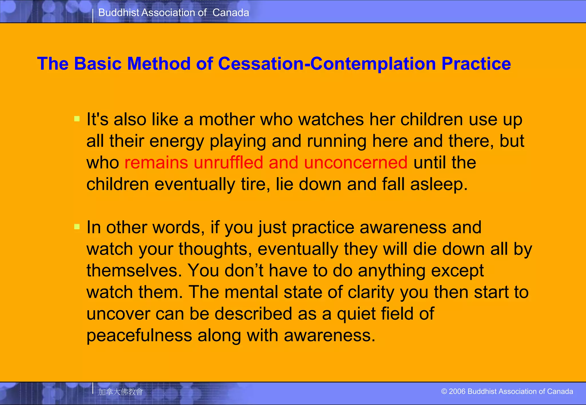 The Basic Method of Cessation-Contemplation PracticeIt's also like a mother who watches her children use up all their energy playing and running here and there, but who remains unruffled and unconcerned until the children eventually tire, lie down and fall asleep. In other words, if you just practice awareness and watch your thoughts, eventually they will die down all by themselves. You don’t have to do anything except watch them. The mental state of clarity you then start to uncover can be described as a quiet field of peacefulness along with awareness. 