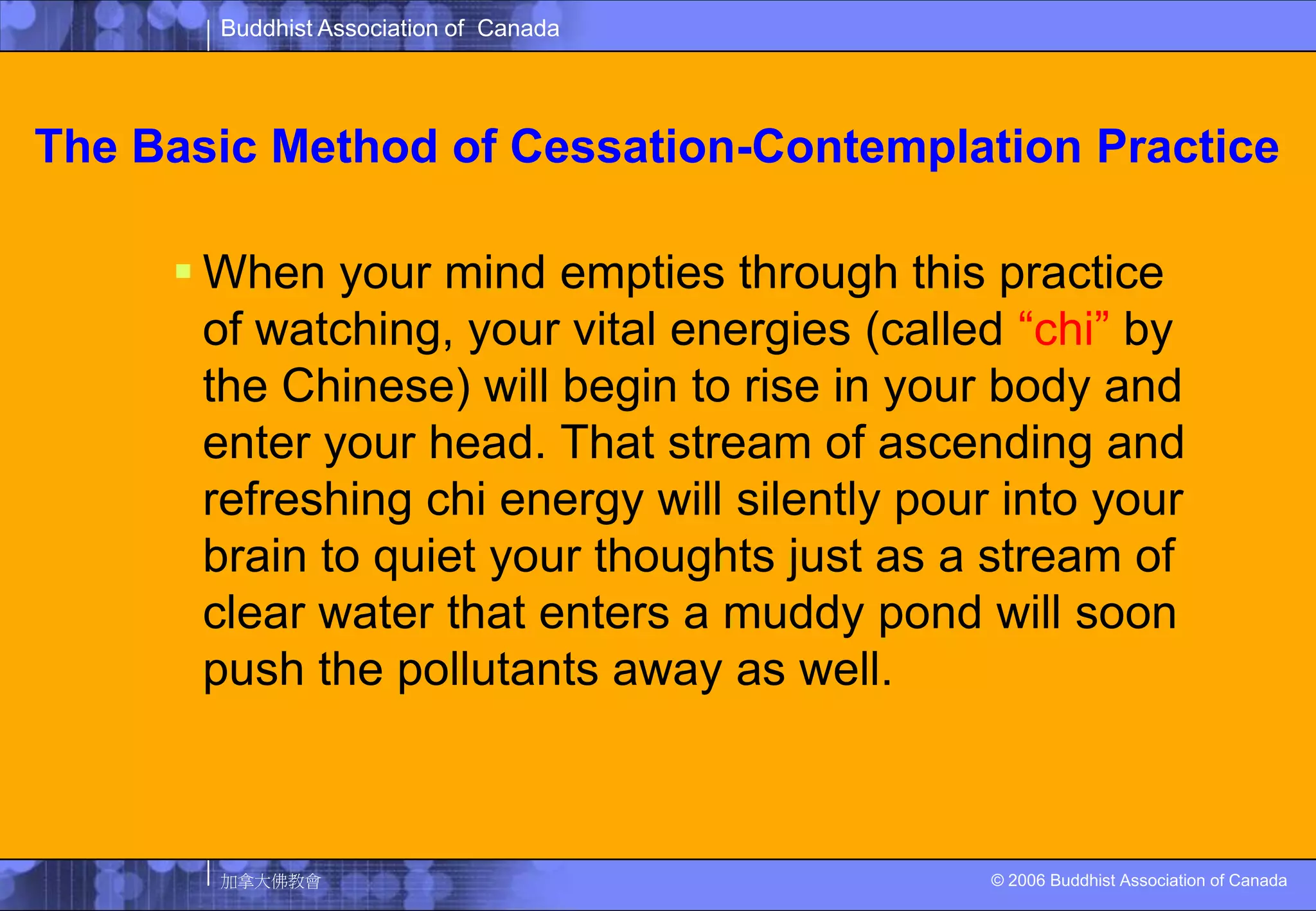 The Basic Method of Cessation-Contemplation PracticeWhen your mind empties through this practice of watching, your vital energies (called “chi” by the Chinese) will begin to rise in your body and enter your head. That stream of ascending and refreshing chi energy will silently pour into your brain to quiet your thoughts just as a stream of clear water that enters a muddy pond will soon push the pollutants away as well. 