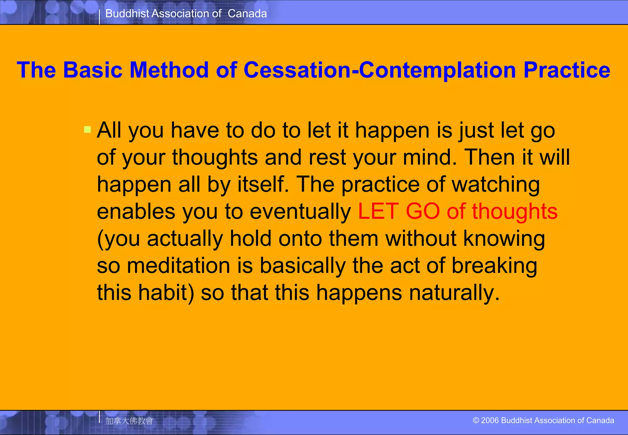 The Basic Method of Cessation-Contemplation PracticeAll you have to do to let it happen is just let go of your thoughts and rest your mind. Then it will happen all by itself. The practice of watching enables you to eventually LET GO of thoughts (you actually hold onto them without knowing so meditation is basically the act of breaking this habit) so that this happens naturally. 