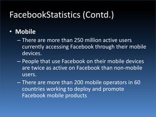 FacebookStatistics (Contd.)MobileThere are more than 250 million active users currently accessing Facebook through their mobile devices.People that use Facebook on their mobile devices are twice as active on Facebook than non-mobile users.There are more than 200 mobile operators in 60 countries working to deploy and promote Facebook mobile products