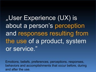 „User Experience (UX) is about a person’s perception and responses resulting from the use of a product, system or service.”Emotions, beliefs, preferences, perceptions, responses, behaviors and accomplishments that occur before, during and after the use.