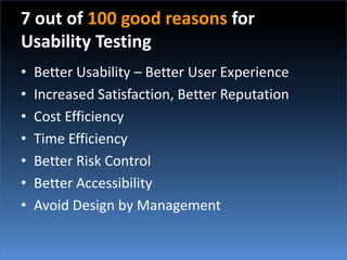 7 out of 100 good reasons for Usability TestingBetter Usability – Better User ExperienceIncreased Satisfaction, Better ReputationCost EfficiencyTime EfficiencyBetter Risk ControlBetter AccessibilityAvoid Design by Management