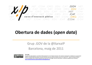 Obertura de dades (open data)

         Grup .GOV de la @XarxaIP
          Barcelona, maig de 2011
    Avís legal
    Aquesta obra està subjecta a una llicència Reconeixement 3.0 de Creative Commons. Se'n permet la reproducció, la distribució, la comunicació
    pública i la transformació per generar una obra derivada, sense cap restricció sempre que se'n citi l’autor (XIP – Xarxa d’Innovació Pública)
    i no es contradigui amb la llicència específica que pugui tenir una imatge i que és la que preval. La llicència completa es pot consultar a
    http://creativecommons.org/licenses/by/3.0/es/legalcode.ca
 