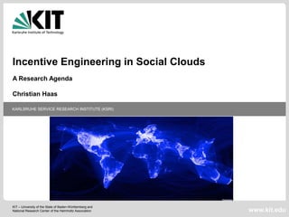 Incentive Engineering in Social Clouds
A Research Agenda

Christian Haas

KARLSRUHE SERVICE RESEARCH INSTITUTE (KSRI)




KIT – University of the State of Baden-Württemberg and
National Research Center of the Helmholtz Association    www.kit.edu
 