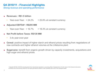 3
* Adjusted EBITDA: EBITDA excluding items from discontinued operations, accounting effect of adjustments in the fair value of the financial instruments
(including one-off accounting results for the trading derivatives booked in other operating item) and of the biological assets
 Revenues : R$1.5 billion
• Year-over-Year: + 24.2% + 25.8% at constant currency
 Adjusted EBITDA*: R$205 MM
• Year-over-Year: + 16.7% + 18.3% at constant currency
 Net Profit before Taxes: R$139 MM
• 3.4x year-over-year
 Cereal: positive impact of higher starch and ethanol prices resulting from negotiations of
new contracts and higher ethanol volumes at the Lillebonne plant
 Sugarcane: benefit from organic growth driven by capacity investments, acquisitions and
high sugar and ethanol prices
Q4 2010/11 - Financial Highlights
Strong revenue and operating performance
 