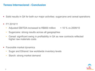 31
Tereos Internacional - Conclusion
 Solid results in Q4 for both our major activities: sugarcane and cereal operations
 FY 2010/11
• Adjusted EBITDA increased to R$850 million + 10 % vs 2009/10
• Sugarcane: strong results across all geographies
• Cereal: significant swing in profitability in Q4 as new contracts reflected
higher raw materials costs
 Favorable market dynamics
• Sugar and Ethanol: low worldwide inventory levels
• Starch: strong market demand
 