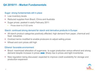 Q4 2010/11 - Market Fundamentals
4
Sugar: strong fundamentals still in place
 Low inventory levels
 Reduced supplies from Brazil, China and Australia
 Sugar prices: peaked in early February 2011
• Prices down to 21/22 cents
Starch: continued strong demand for starch and derivative products in Europe
 All starch product categories positively affected; high demand from paper, chemical and
food industries
 Contract terms modified to enable producers to adjust selling prices
 Wheat and corn prices still high
Ethanol: favorable environment
 Brazil: maximized allocation of sugarcane to sugar production versus ethanol and strong
demand despite increase in prices Sharp rise in prices and tight inventories
 New regulation being discussed: expected to improve credit availability for storage and
production expansion
 