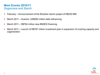  February – Announcement of the Brazilian starch project of R$230 MM
 March 2011 – Guarani: US$560 million debt refinancing
 March 2011 – R$764 million new BNDES financing
 March 2011 – Launch of R$767 million investment plan in expansion of crushing capacity and
cogeneration
6
Main Events 2010/11
Sugarcane and Starch
 