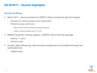7
SUGARCANE BRAZIL
 March 2011 - Announcement of a R$767 million investment plan for Guarani
• Expansion of crushing capacity and cogeneration
• Petrobras equity contribution :
- R$195 million for the first phase already approved
- Stake in Guarani capital risen to 31.4%
 BNDES long term funding support: a R$764 million financial package
• Maturity: 11 years
• Attractive rates
 Guarani debt refinancing: debt structure lengthened and simplified through new
syndicated loan
• US$560 million
Q4 2010/11 – Quarter Highlights
 