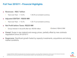 8
Full Year 2010/11 - Financial Highlights
 Revenues : R$5.7 billion
• Year-over-Year: + 13.5% + 26.0% at constant currency
 Adjusted EBITDA*: R$850 MM
• Year-over-Year: + 10.3% + 20.1% at constant currency
 Net Profit before Taxes: R$225 MM
• Group interest in net profit after tax: R$188 million
 Cereal: Surge in raw material and energy prices, partially offset by new contracts
negotiations since 2H 2010/11
 Sugarcane: Significant growth fueled by capacity investments, acquisitions and strong
market conditions
* Adjusted EBITDA: EBITDA excluding items from discontinued operations, accounting effect of adjustments in the fair value of the financial instruments
(including one-off accounting results for the trading derivatives booked in other operating item) and of the biological assets
•Dividend: R$44.6 MM
 