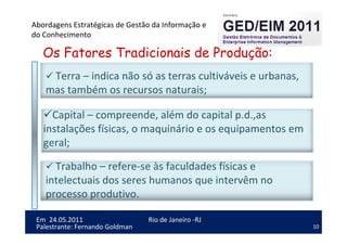 10
Em 24.05.2011
Abordagens Estratégicas de Gestão da Informação e
do Conhecimento
Rio de Janeiro -RJ
Palestrante: Fernando Goldman
Os Fatores Tradicionais de Produção:
Terra – indica não só as terras cultiváveis e urbanas,
mas também os recursos naturais;
Trabalho – refere-se às faculdades físicas e
intelectuais dos seres humanos que intervêm no
processo produtivo.
Capital – compreende, além do capital p.d.,as
instalações físicas, o maquinário e os equipamentos em
geral;
 