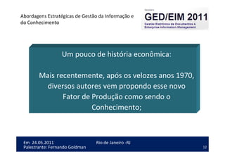 12
Em 24.05.2011
Abordagens Estratégicas de Gestão da Informação e
do Conhecimento
Rio de Janeiro -RJ
Palestrante: Fernando Goldman
Um pouco de história econômica:
Mais recentemente, após os velozes anos 1970,
diversos autores vem propondo esse novo
Fator de Produção como sendo o
Conhecimento;
 
