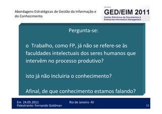 13
Em 24.05.2011
Abordagens Estratégicas de Gestão da Informação e
do Conhecimento
Rio de Janeiro -RJ
Palestrante: Fernando Goldman
Pergunta-se:
o Trabalho, como FP, já não se refere-se às
faculdades intelectuais dos seres humanos que
intervêm no processo produtivo?
isto já não incluiria o conhecimento?
Afinal, de que conhecimento estamos falando?
 