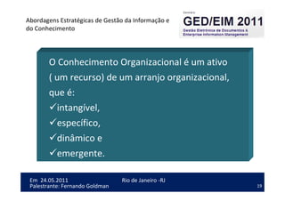 19
Em 24.05.2011
Abordagens Estratégicas de Gestão da Informação e
do Conhecimento
Rio de Janeiro -RJ
Palestrante: Fernando Goldman
O Conhecimento Organizacional é um ativo
( um recurso) de um arranjo organizacional,
que é:
intangível,
específico,
dinâmico e
emergente.
 