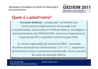 2
Em 24.05.2011
Abordagens Estratégicas de Gestão da Informação e
do Conhecimento
Rio de Janeiro -RJ
Palestrante: Fernando Goldman
Fernando Goldman – pesquisador da Dinâmica do
Conhecimento Organizacional, da Inovação e da
Competitividade, doutorando em Políticas Públicas, Estratégias e
Desenvolvimento pelo PPED/IE/UFRJ, mestre em Engenharia de
Produção da UFF e engenheiro eletricista pela UFRJ.
Ex- diretor regional(Rio de Janeiro) da SBGC - Sociedade
Brasileira de Gestão do Conhecimento (2007-2011), engenheiro
da Eletrobras Furnas, é atualmente Coordenador Técnico da área
de cursos da Synergia Editora.
Quem é o palestrante?
 