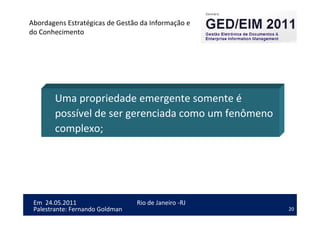 20
Em 24.05.2011
Abordagens Estratégicas de Gestão da Informação e
do Conhecimento
Rio de Janeiro -RJ
Palestrante: Fernando Goldman
Uma propriedade emergente somente é
possível de ser gerenciada como um fenômeno
complexo;
 