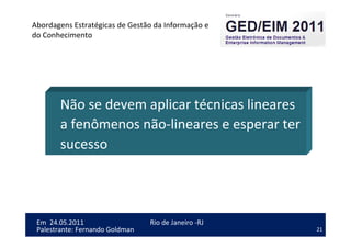 21
Em 24.05.2011
Abordagens Estratégicas de Gestão da Informação e
do Conhecimento
Rio de Janeiro -RJ
Palestrante: Fernando Goldman
Não se devem aplicar técnicas lineares
a fenômenos não-lineares e esperar ter
sucesso
 
