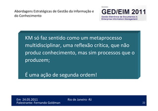 22
Em 24.05.2011
Abordagens Estratégicas de Gestão da Informação e
do Conhecimento
Rio de Janeiro -RJ
Palestrante: Fernando Goldman
KM só faz sentido como um metaprocesso
multidisciplinar, uma reflexão crítica, que não
produz conhecimento, mas sim processos que o
produzem;
É uma ação de segunda ordem!
 
