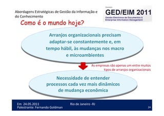 24
Em 24.05.2011
Abordagens Estratégicas de Gestão da Informação e
do Conhecimento
Rio de Janeiro -RJ
Palestrante: Fernando Goldman
Como é o mundo hoje?
Arranjos organizacionais precisam
adaptar-se constantemente e, em
tempo hábil, às mudanças nos macro
e microambientes
Arranjos organizacionais precisam
adaptar-se constantemente e, em
tempo hábil, às mudanças nos macro
e microambientes
Necessidade de entender
processos cada vez mais dinâmicos
de mudança econômica
Necessidade de entender
processos cada vez mais dinâmicos
de mudança econômica
As empresas são apenas um entre muitos
tipos de arranjos organizacionais
 