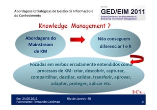 27
Em 24.05.2011
Abordagens Estratégicas de Gestão da Informação e
do Conhecimento
Rio de Janeiro -RJ
Palestrante: Fernando Goldman
Knowledge Management ?
Abordagens do
Mainstream
de KM
Não conseguem
diferenciar I e K
3 C´s...
Focadas em verbos erradamente entendidos como
processos de KM: criar, descobrir, capturar,
compartilhar, destilar, validar, transferir, aprovar,
adaptar, proteger, aplicar etc.
 