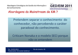 28
Em 24.05.2011
Abordagens Estratégicas de Gestão da Informação e
do Conhecimento
Rio de Janeiro -RJ
Palestrante: Fernando Goldman
Abordagens do Mainstream de KM ?
Pretendem separar o conhecimento do
conhecedor, não percebendo o caráter
paradoxal do conhecimento.
Criticam Nonaka e o modelo SECI porque
não os entendem
 