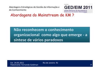 29
Em 24.05.2011
Abordagens Estratégicas de Gestão da Informação e
do Conhecimento
Rio de Janeiro -RJ
Palestrante: Fernando Goldman
Abordagens do Mainstream de KM ?
Não reconhecem o conhecimento
organizacional como algo que emerge - a
síntese de vários paradoxos
 