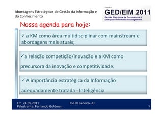 3
Em 24.05.2011
Abordagens Estratégicas de Gestão da Informação e
do Conhecimento
Rio de Janeiro -RJ
Palestrante: Fernando Goldman
Nossa agenda para hoje:
a KM como área multidisciplinar com mainstream e
abordagens mais atuais;
A importância estratégica da Informação
adequadamente tratada - Inteligência
a relação competição/inovação e a KM como
precursora da inovação e competitividade.
 