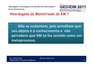 30
Em 24.05.2011
Abordagens Estratégicas de Gestão da Informação e
do Conhecimento
Rio de Janeiro -RJ
Palestrante: Fernando Goldman
Abordagens do Mainstream de KM ?
Não se sustentam, pois acreditam que
seu objeto é o conhecimento e não
percebem que KM só faz sentido como um
metaprocesso.
 