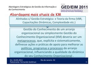 31
Em 24.05.2011
Abordagens Estratégicas de Gestão da Informação e
do Conhecimento
Rio de Janeiro -RJ
Palestrante: Fernando Goldman
Abordagens mais atuais de KM
Gestão do Conhecimento de um arranjo
organizacional ou simplesmente Gestão do
Conhecimento Organizacional (KM) deveria ser um
metaprocesso, que, explícita e sistematicamente,
definesse ações e práticas de apoio para melhorar as
políticas, programas e processos do arranjo
organizacional, influenciando a qualidade da dinâmica
do seu Conhecimento Organizacional .
Alinhadas c/ Gestão Estratégica e Teoria da firma (VBR,
Capacitações Dinâmicas, Complexidade etc.)
 