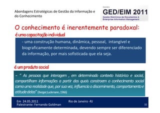 32
Em 24.05.2011
Abordagens Estratégicas de Gestão da Informação e
do Conhecimento
Rio de Janeiro -RJ
Palestrante: Fernando Goldman
O conhecimento é inerentemente paradoxal:
- uma construção humana, dinâmica, pessoal, intangível e
biograficamente determinada, devendo sempre ser diferenciado
da informação, por mais sofisticada que ela seja.
 