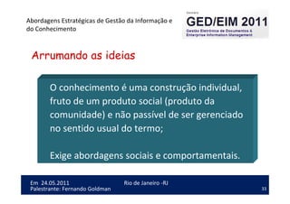 33
Em 24.05.2011
Abordagens Estratégicas de Gestão da Informação e
do Conhecimento
Rio de Janeiro -RJ
Palestrante: Fernando Goldman
O conhecimento é uma construção individual,
fruto de um produto social (produto da
comunidade) e não passível de ser gerenciado
no sentido usual do termo;
Exige abordagens sociais e comportamentais.
Arrumando as ideias
 