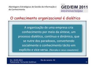 34
Em 24.05.2011
Abordagens Estratégicas de Gestão da Informação e
do Conhecimento
Rio de Janeiro -RJ
Palestrante: Fernando Goldman
A organização de uma empresa cria
conhecimento por meio da síntese, um
processo dialético, contínuo e dinâmico, que
se nutre dos paradoxos, convertendo
socialmente o conhecimento tácito em
explícito e vice-versa. (Nonaka e seus coautores)
O conhecimento organizacional é dialético
 