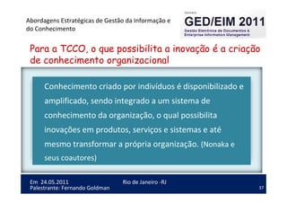 37
Em 24.05.2011
Abordagens Estratégicas de Gestão da Informação e
do Conhecimento
Rio de Janeiro -RJ
Palestrante: Fernando Goldman
Para a TCCO, o que possibilita a inovação é a criação
de conhecimento organizacional
Conhecimento criado por indivíduos é disponibilizado e
amplificado, sendo integrado a um sistema de
conhecimento da organização, o qual possibilita
inovações em produtos, serviços e sistemas e até
mesmo transformar a própria organização. (Nonaka e
seus coautores)
 