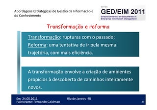 39
Em 24.05.2011
Abordagens Estratégicas de Gestão da Informação e
do Conhecimento
Rio de Janeiro -RJ
Palestrante: Fernando Goldman
Transformação: rupturas com o passado;
Reforma: uma tentativa de ir pela mesma
trajetória, com mais eficiência.
A transformação envolve a criação de ambientes
propícios à descoberta de caminhos inteiramente
novos.
Transformação e reforma
 