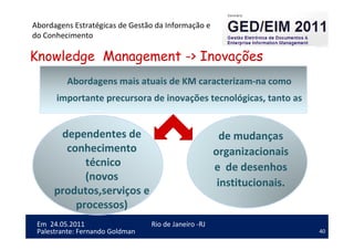 40
Em 24.05.2011
Abordagens Estratégicas de Gestão da Informação e
do Conhecimento
Rio de Janeiro -RJ
Palestrante: Fernando Goldman
Knowledge Management -> Inovações
Abordagens mais atuais de KM caracterizam-na como
importante precursora de inovações tecnológicas, tanto as
dependentes de
conhecimento
técnico
(novos
produtos,serviços e
processos)
de mudanças
organizacionais
e de desenhos
institucionais.
 