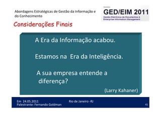 41
Em 24.05.2011
Abordagens Estratégicas de Gestão da Informação e
do Conhecimento
Rio de Janeiro -RJ
Palestrante: Fernando Goldman
A Era da Informação acabou.
Estamos na Era da Inteligência.
A sua empresa entende a
diferença?
(Larry Kahaner)
Considerações Finais
 