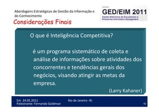 42
Em 24.05.2011
Abordagens Estratégicas de Gestão da Informação e
do Conhecimento
Rio de Janeiro -RJ
Palestrante: Fernando Goldman
O que é Inteligência Competitiva?
é um programa sistemático de coleta e
análise de informações sobre atividades dos
concorrentes e tendências gerais dos
negócios, visando atingir as metas da
empresa.
(Larry Kahaner)
Considerações Finais
 