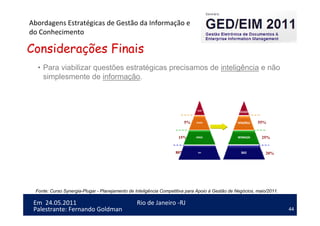 44
Em 24.05.2011
Abordagens Estratégicas de Gestão da Informação e
do Conhecimento
Rio de Janeiro -RJ
Palestrante: Fernando Goldman
• Para viabilizar questões estratégicas precisamos de inteligência e não
simplesmente de informação.
80%
15%
5%
20%
25%
55%
Considerações Finais
Fonte: Curso Synergia-Plugar - Planejamento de Inteligência Competitiva para Apoio à Gestão de Negócios, maio/2011.
 