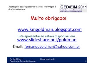 46
Em 24.05.2011
Abordagens Estratégicas de Gestão da Informação e
do Conhecimento
Rio de Janeiro -RJ
Palestrante: Fernando Goldman
Muito obrigado!
www.kmgoldman.blogspot.com
Esta apresentação estará disponível em
www.slideshare.net/goldman
Email: fernandogoldman@yahoo.com.br
 