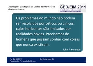 8
Em 24.05.2011
Abordagens Estratégicas de Gestão da Informação e
do Conhecimento
Rio de Janeiro -RJ
Palestrante: Fernando Goldman
Os problemas do mundo não podem
ser resolvidos por céticos ou cínicos,
cujos horizontes são limitados por
realidades óbvias. Precisamos de
homens que possam sonhar com coisas
que nunca existiram.
John F. Kennedy
 