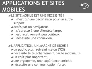 APPLICATIONS ET SITES
MOBILES
   LE SITE MOBILE EST UNE NÉCESSITÉ !
    il n’est qu’une déclinaison pour un autre
    support,
    accès par un navigateur,
    il s’adresse à une clientèle large,
    il est relativement peu coûteux,
    il nécessite une connexion.

   L’APPLICATION, UN MARCHÉ DE NICHE ?
     un public plus restreint (selon l’OS)
     nécessite le téléchargement par le mobinaute,
     un coût plus important,
     une ergonomie, une expérience enrichie
     nécessite une communication forte.
 