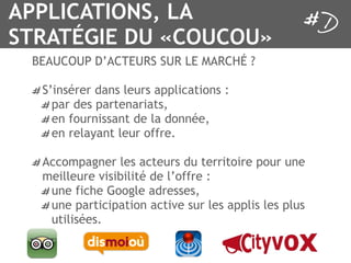 APPLICATIONS, LA
STRATÉGIE DU «COUCOU»
 BEAUCOUP D’ACTEURS SUR LE MARCHÉ ?

  S’insérer dans leurs applications :
    par des partenariats,
    en fournissant de la donnée,
    en relayant leur offre.

  Accompagner les acteurs du territoire pour une
  meilleure visibilité de l’offre :
   une fiche Google adresses,
   une participation active sur les applis les plus
   utilisées.
 